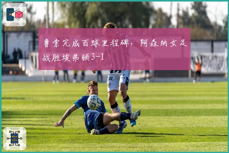 鲁索完成百球里程碑，阿森纳女足战胜埃弗顿3-1