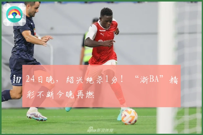 24日晚，绍兴绝杀1分！“浙BA”精彩不断今晚再燃