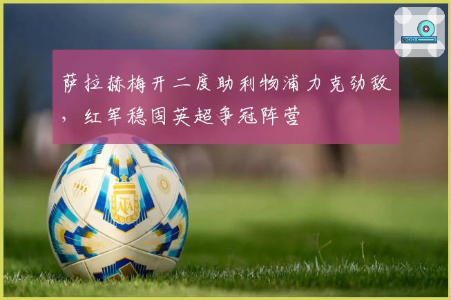 萨拉赫梅开二度助利物浦力克劲敌，红军稳固英超争冠阵营