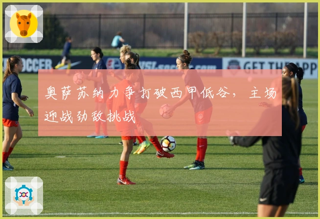 奥萨苏纳力争打破西甲低谷，主场迎战劲敌挑战