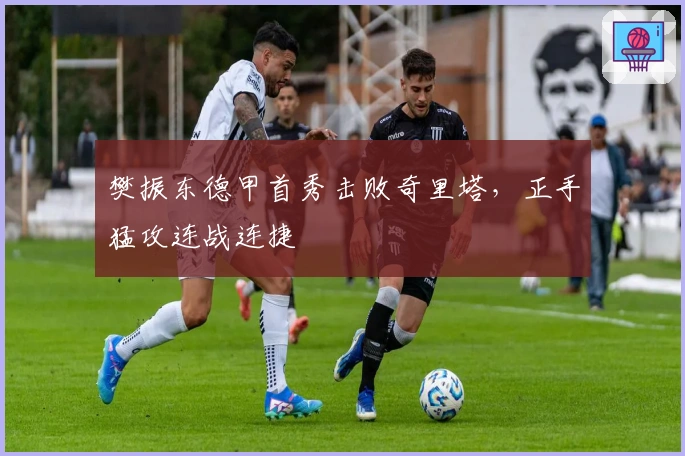 樊振东德甲首秀击败奇里塔，正手猛攻连战连捷