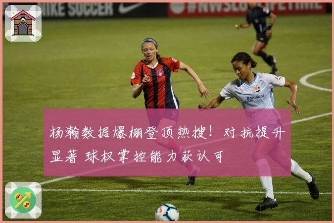 杨瀚数据爆棚登顶热搜！对抗提升显著 球权掌控能力获认可