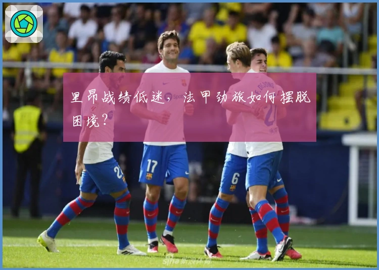 里昂战绩低迷，法甲劲旅如何摆脱困境？