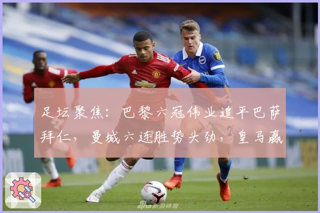 足坛聚焦：巴黎六冠伟业追平巴萨拜仁，曼城六连胜势头劲，皇马赢球不够体面