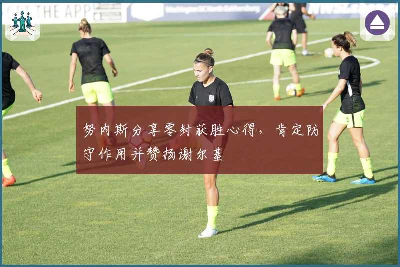 努内斯分享零封获胜心得，肯定防守作用并赞扬谢尔基