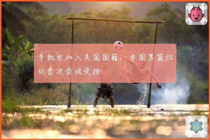 李凯尔加入美国国籍，中国男篮归化首次尝试受挫