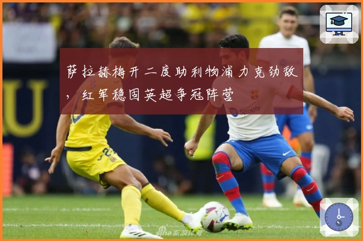 萨拉赫梅开二度助利物浦力克劲敌，红军稳固英超争冠阵营