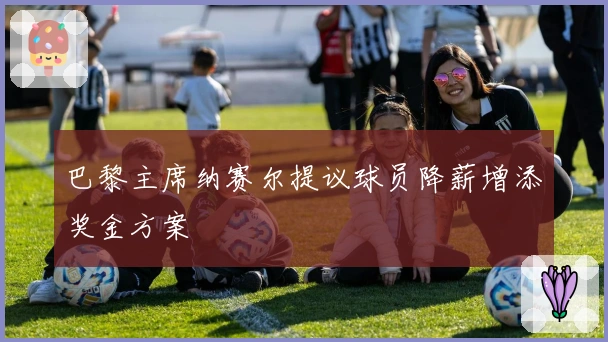 巴黎主席纳赛尔提议球员降薪增添奖金方案