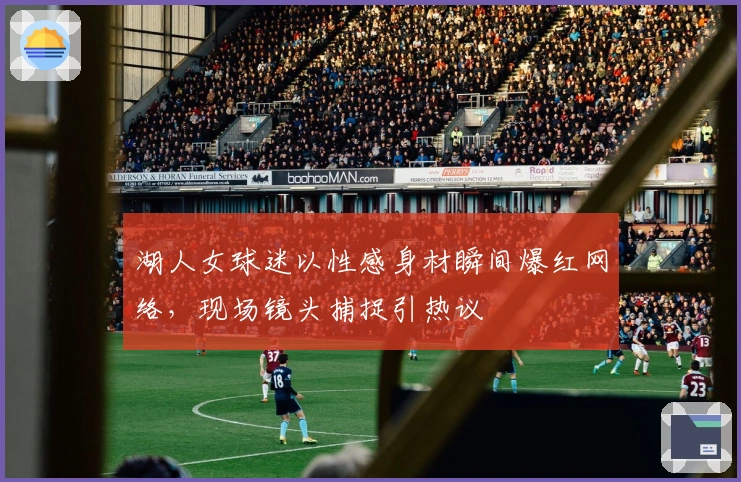 湖人女球迷以性感身材瞬间爆红网络，现场镜头捕捉引热议