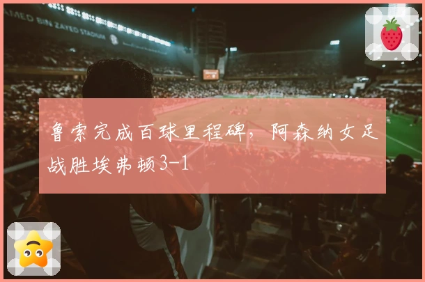 鲁索完成百球里程碑，阿森纳女足战胜埃弗顿3-1