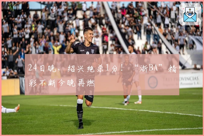 24日晚，绍兴绝杀1分！“浙BA”精彩不断今晚再燃