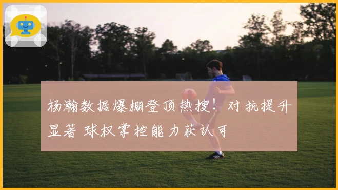 杨瀚数据爆棚登顶热搜！对抗提升显著 球权掌控能力获认可