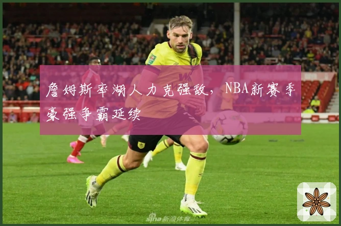 詹姆斯率湖人力克强敌，NBA新赛季豪强争霸延续